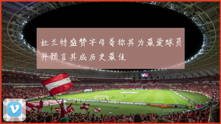 杜兰特盛赞字母哥称其为最爱球员并预言其成历史最佳
