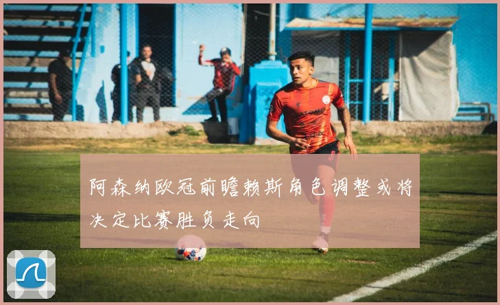 阿森纳欧冠前瞻赖斯角色调整或将决定比赛胜负走向