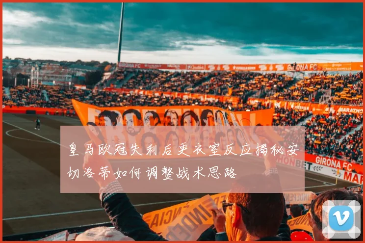 皇马欧冠失利后更衣室反应揭秘安切洛蒂如何调整战术思路