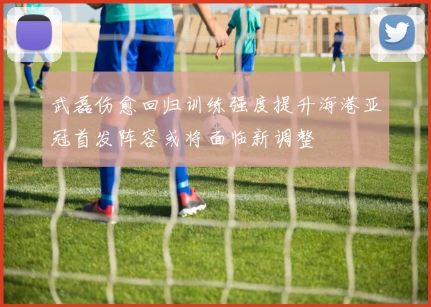 武磊伤愈回归训练强度提升海港亚冠首发阵容或将面临新调整