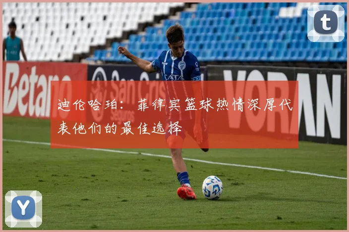 迪伦哈珀：菲律宾篮球热情深厚代表他们的最佳选择