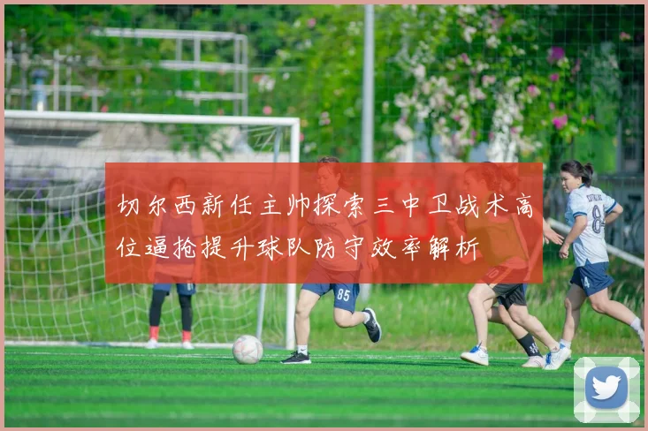 切尔西新任主帅探索三中卫战术高位逼抢提升球队防守效率解析