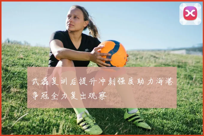 武磊复训后提升冲刺强度助力海港争冠全力复出观察