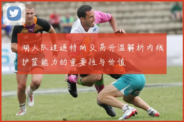湖人队追逐特纳交易升温解析内线护筐能力的重要性与价值