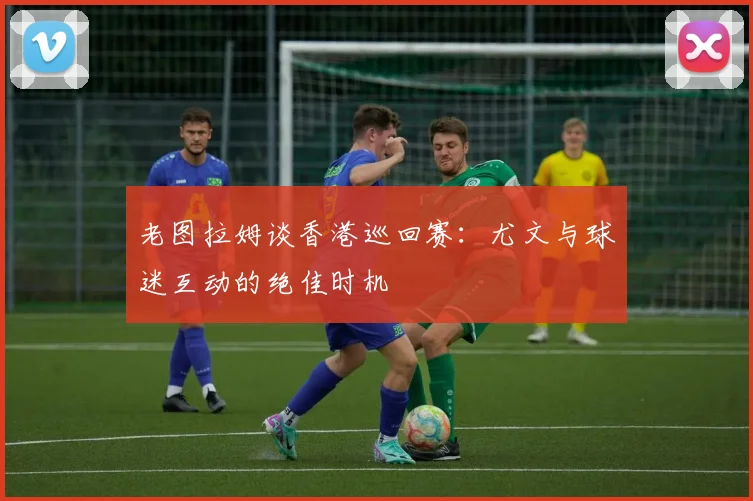 老图拉姆谈香港巡回赛：尤文与球迷互动的绝佳时机