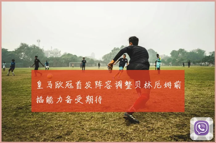 皇马欧冠首发阵容调整贝林厄姆前插能力备受期待