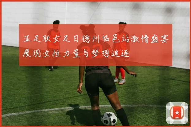 亚足联女足日德州临邑站激情盛宴展现女性力量与梦想追逐